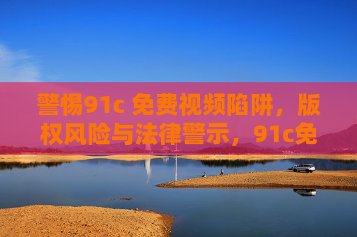 警惕91c 免费视频陷阱，版权风险与法律警示，91c免费视频陷阱，版权风险与法律警示