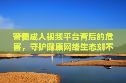 警惕成人视频平台背后的危害，守护健康网络生态刻不容缓，警惕成人视频平台危害，守护健康网络生态刻不容缓