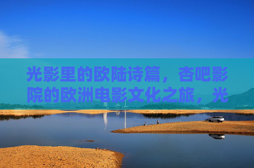 光影里的欧陆诗篇，杏吧影院的欧洲电影文化之旅，光影里的欧陆诗篇，杏吧影院欧洲电影文化之旅