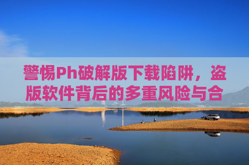 警惕Ph破解版下载陷阱，盗版软件背后的多重风险与合法替代方案，警惕Ph破解版下载陷阱，盗版软件多重风险与合法替代方案