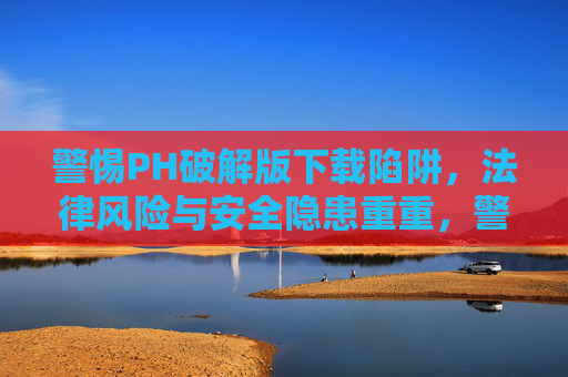 警惕PH破解版下载陷阱，法律风险与安全隐患重重，警惕PH破解版下载陷阱，法律风险与安全隐患重重