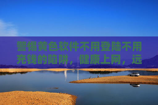 警惕黄色软件不用登陆不用充钱的陷阱，健康上网，远离非法内容，警惕免费黄色软件陷阱，健康上网远离非法内容