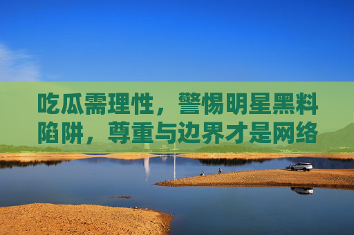 吃瓜需理性，警惕明星黑料陷阱，尊重与边界才是网络文明的底色，吃瓜需理性，警惕黑料陷阱，尊重边界为网络文明底色
