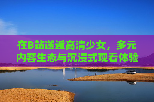 在B站邂逅高清少女，多元内容生态与沉浸式观看体验，在B站邂逅高清少女，多元生态与沉浸式体验