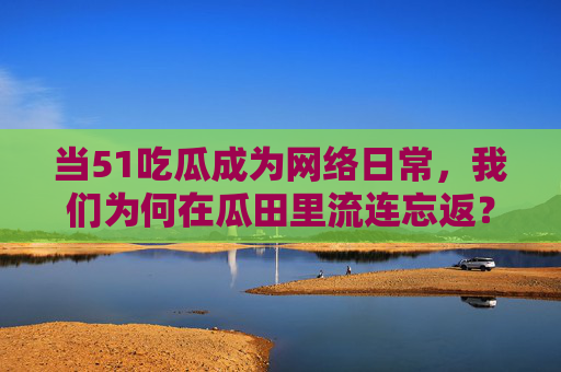 当51吃瓜成为网络日常，我们为何在瓜田里流连忘返？51吃瓜成日常，我们为何在瓜田流连忘返？