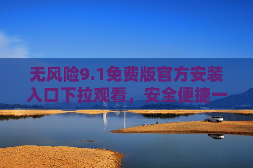 无风险9.1免费版官方安装入口下拉观看，安全便捷一键获取！无风险9.1免费版官方安装入口，安全便捷一键获取