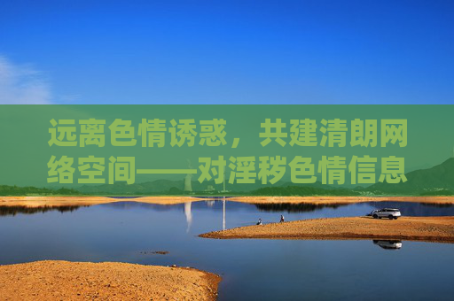 远离色情诱惑，共建清朗网络空间——对淫秽色情信息说不，远离色情诱惑，共建清朗网络
