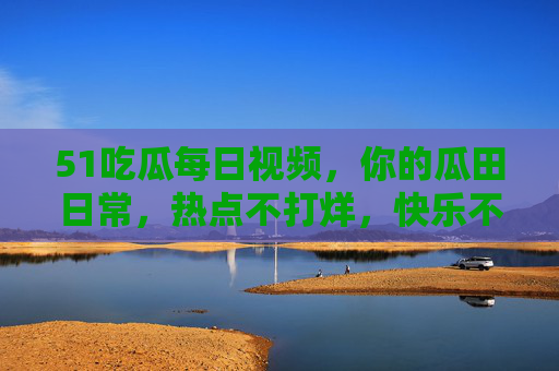 51吃瓜每日视频，你的瓜田日常，热点不打烊，快乐不断档！51吃瓜每日，热点不打烊，快乐不断档
