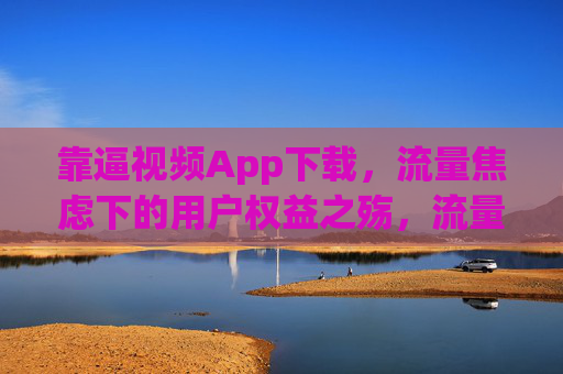 靠逼视频App下载，流量焦虑下的用户权益之殇，流量焦虑下的短视频App下载，用户权益之殇