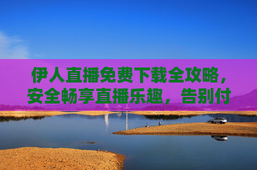 伊人直播免费下载全攻略，安全畅享直播乐趣，告别付费烦恼，伊人直播免费下载全攻略，安全畅享，告别付费烦恼