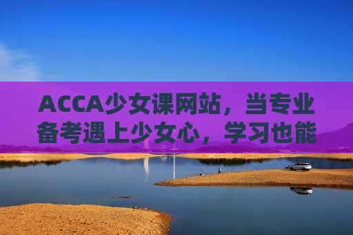 ACCA少女课网站，当专业备考遇上少女心，学习也能甜而不腻，ACCA少女课，当专业备考遇上少女心，学习甜而不腻