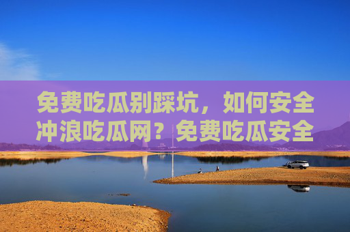 免费吃瓜别踩坑，如何安全冲浪吃瓜网？免费吃瓜安全冲浪，避开吃瓜网踩坑指南