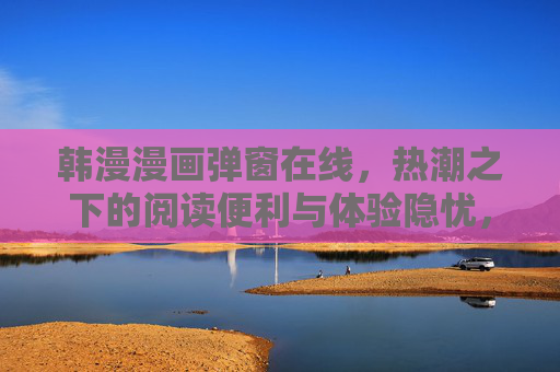 韩漫漫画弹窗在线，热潮之下的阅读便利与体验隐忧，韩漫弹窗在线，热潮下的便利与隐忧
