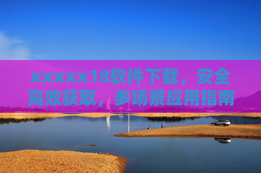 xxxxx18软件下载，安全高效获取，多场景应用指南，xxxxx18软件下载，安全高效获取与多场景应用指南