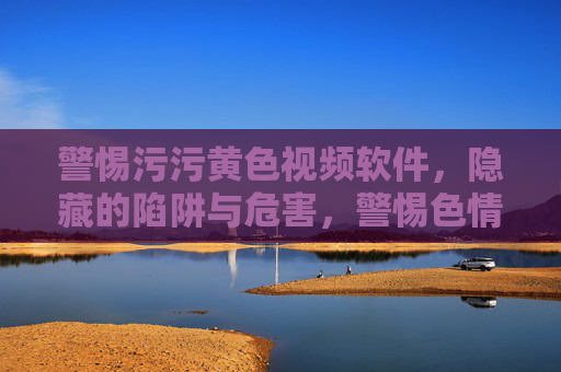 警惕污污黄色视频软件，隐藏的陷阱与危害，警惕色情视频软件，隐藏的陷阱与多重危害
