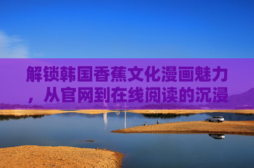 解锁韩国香蕉文化漫画魅力，从官网到在线阅读的沉浸之旅，从官网到在线阅读，韩国香蕉文化漫画的沉浸之旅