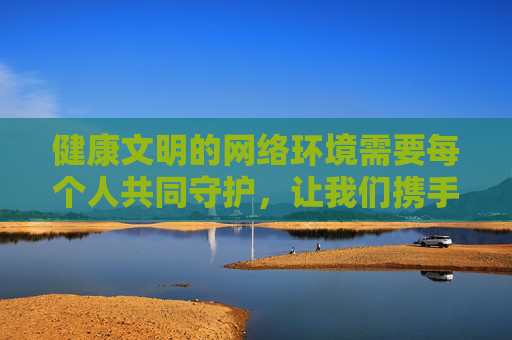 健康文明的网络环境需要每个人共同守护，让我们携手抵制不良信息，传播正能量，共建和谐、清朗的网络家园，共护清朗网络家园，同传文明正能量