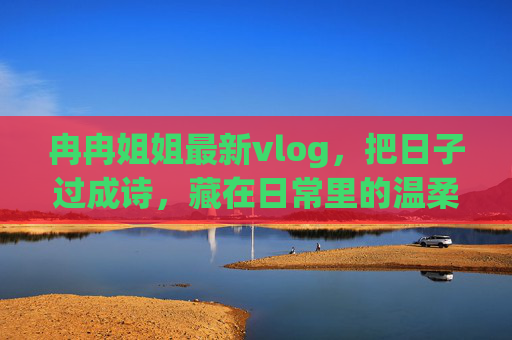 冉冉姐姐最新vlog，把日子过成诗，藏在日常里的温柔与治愈