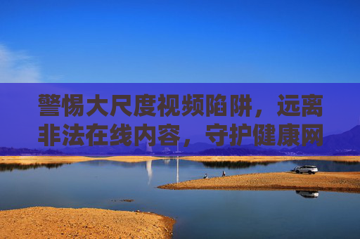 警惕大尺度视频陷阱，远离非法在线内容，守护健康网络生态，警惕大尺度陷阱，守护健康网络生态