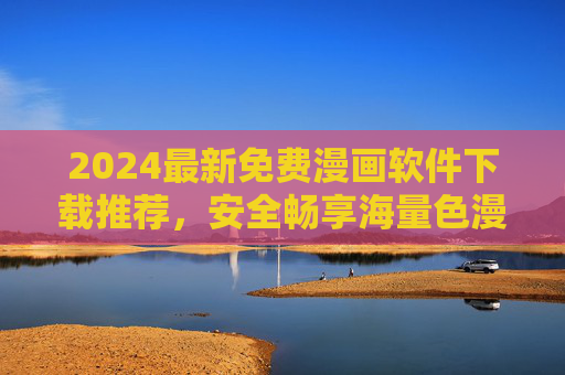 2024最新免费漫画软件下载推荐，安全畅享海量色漫资源，2024最新免费漫画软件下载推荐，安全畅享海量色漫资源