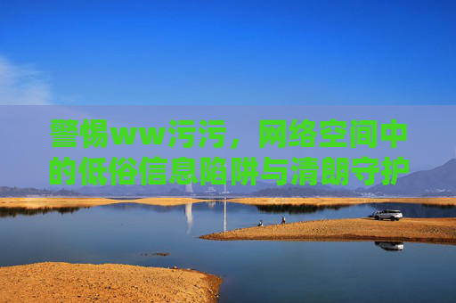 警惕ww污污，网络空间中的低俗信息陷阱与清朗守护，警惕网络低俗陷阱，守护清朗空间