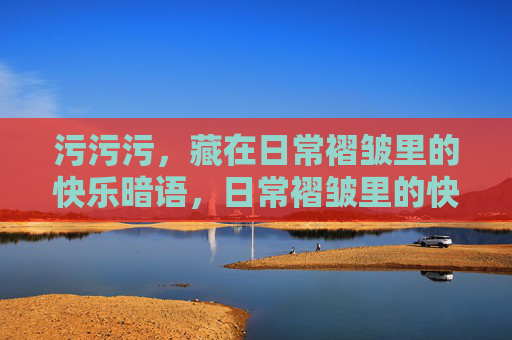 污污污，藏在日常褶皱里的快乐暗语，日常褶皱里的快乐暗语