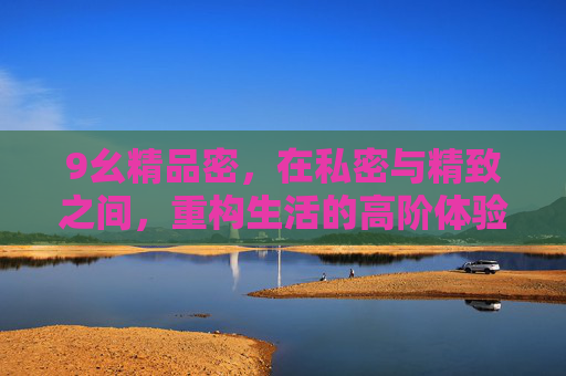 9幺精品密，在私密与精致之间，重构生活的高阶体验，私密与精致交织，重构高阶生活体验