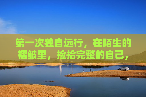 第一次独自远行，在陌生的褶皱里，捡拾完整的自己，陌生褶皱远行，拾我初完整