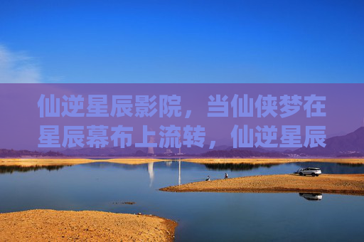 仙逆星辰影院，当仙侠梦在星辰幕布上流转，仙逆星辰，仙侠梦流转幕