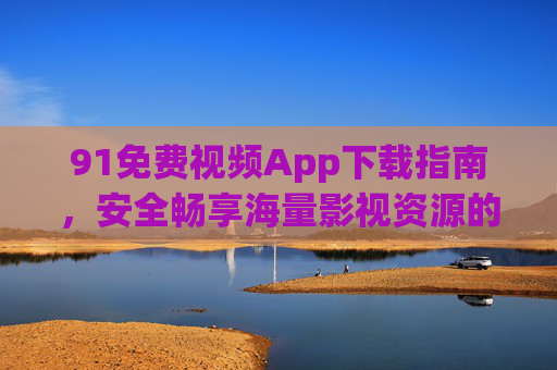 91免费视频App下载指南，安全畅享海量影视资源的实用攻略，91免费视频App安全下载攻略，畅享海量影视资源实用指南