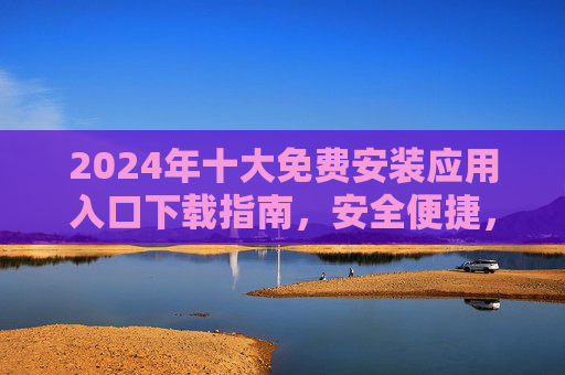 2024年十大免费安装应用入口下载指南，安全便捷，轻松获取热门应用，2024年十大免费安装应用入口下载指南，安全便捷轻松获取热门应用