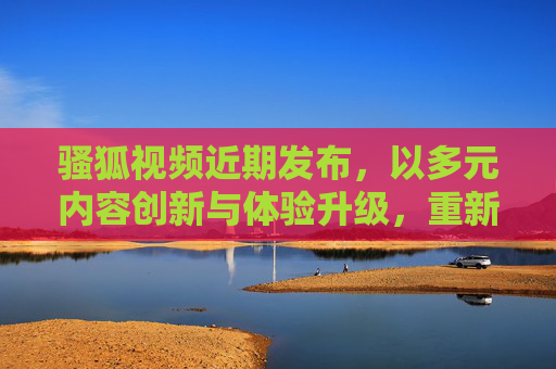 骚狐视频近期发布，以多元内容创新与体验升级，重新定义视频平台价值，骚狐视频多元内容创新升级，重新定义视频平台价值