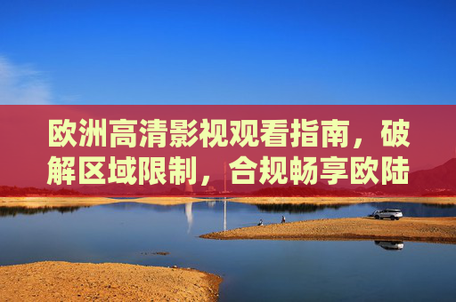 欧洲高清影视观看指南，破解区域限制，合规畅享欧陆光影，欧洲高清影视观看指南，破解区域限制，合规畅享欧陆光影