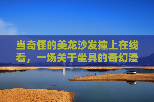 当奇怪的美龙沙发撞上在线看，一场关于坐具的奇幻漫游，美龙沙发撞上在线看，坐具奇幻漫游