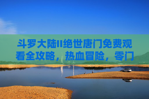 斗罗大陆II绝世唐门免费观看全攻略，热血冒险，零门槛开启霍雨浩的成神之路