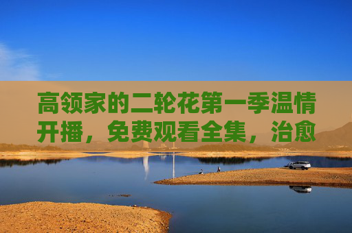 高领家的二轮花第一季温情开播，免费观看全集，治愈你的日常时光，高领家的二轮花第一季温情开播，免费观看全集，治愈日常时光