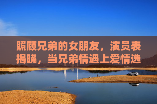 照顾兄弟的女朋友，演员表揭晓，当兄弟情遇上爱情选择题，谁才是最佳CP？