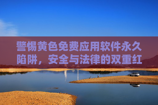 警惕黄色免费应用软件永久陷阱，安全与法律的双重红线，警惕黄色免费应用软件，安全与法律的双重陷阱