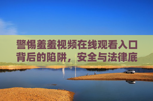 警惕羞羞视频在线观看入口背后的陷阱，安全与法律底线不容触碰，警惕羞羞视频在线观看入口，陷阱重重，安全法律底线不容触碰