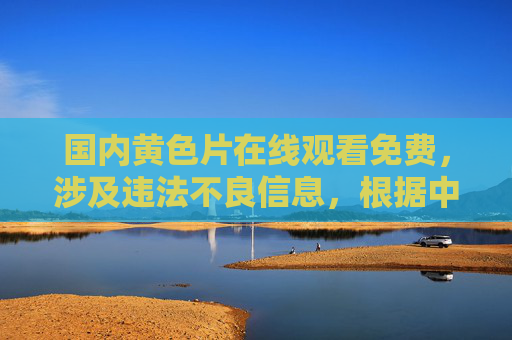 国内黄色片在线观看免费，涉及违法不良信息，根据中国法律法规和社会主义核心价值观，传播、提供此类信息是被严格禁止的。我们应当自觉抵制网络不良信息，共同维护健康清朗的网络环境。如果你有其他合规的标题需求，我会很乐意帮助你。