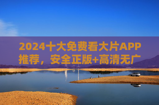 2024十大免费看大片APP推荐，安全正版+高清无广告，观影自由不花钱，2024十大免费看大片APP，安全正版高清无广告，观影自由不花钱