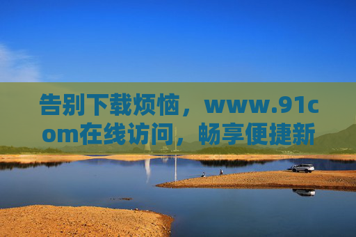 告别下载烦恼，www.91com在线访问，畅享便捷新体验，91com在线访问，告别下载烦恼，畅享便捷新体验