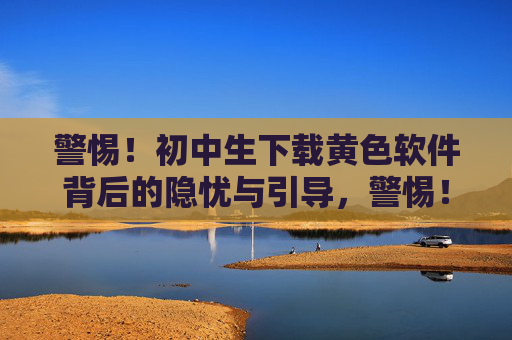 警惕!初中生下载黄色软件背后的隐忧与引导,警惕!初中生下载黄色软件的隐忧与引导 警惕!初中生下载黄色软件背后的隐忧与引导,警惕!初中生下载黄色软件的隐忧与引导