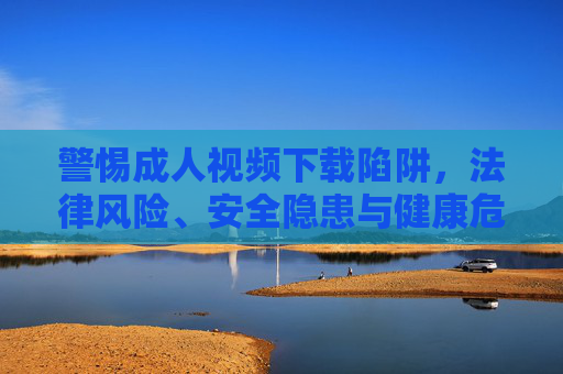 警惕成人视频下载陷阱,法律风险、安全隐患与健康危机,警惕成人视频下载陷阱,法律、安全与健康风险 警惕成人视频下载陷阱,法律风险、安全隐患与健康危机,警惕成人视频下载陷阱,法律、安全与健康风险