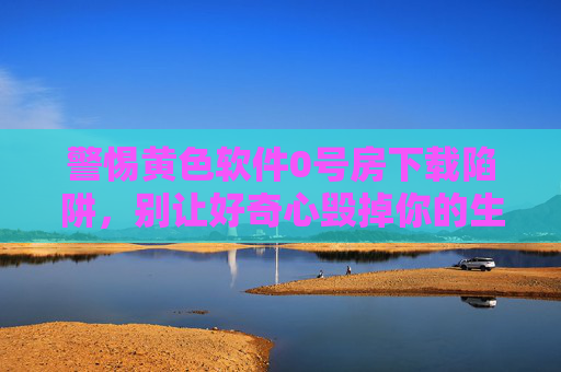 警惕黄色软件0号房下载陷阱,别让好奇心毁掉你的生活,警惕黄色软件0号房下载陷阱,别让好奇心毁一生 警惕黄色软件0号房下载陷阱,别让好奇心毁掉你的生活,警惕黄色软件0号房下载陷阱,别让好奇心毁一生