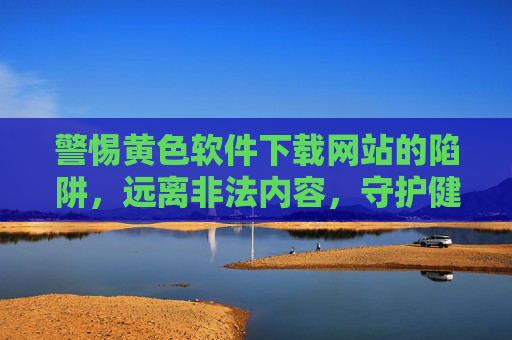 警惕黄色软件下载网站的陷阱，远离非法内容，守护健康网络生态，远离黄色软件下载陷阱，共建清朗网络空间