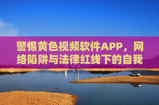 警惕黄色视频软件APP，网络陷阱与法律红线下的自我守护，警惕黄色视频APP，网络陷阱与法律红线下的自我守护