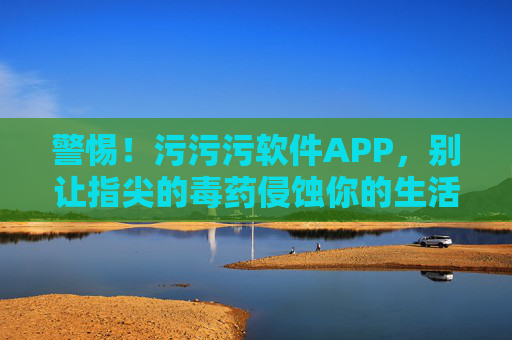 警惕！污污污软件APP，别让指尖的毒药侵蚀你的生活，警惕！污污污APP，指尖毒药侵蚀生活