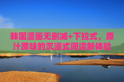 韩国漫画无删减+下拉式，原汁原味的沉浸式阅读新体验，韩国漫画原汁无删减下拉式沉浸式新体验