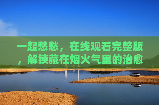 一起愁愁，在线观看完整版，解锁藏在烟火气里的治愈密码，一起愁愁，解锁烟火气里的治愈密码